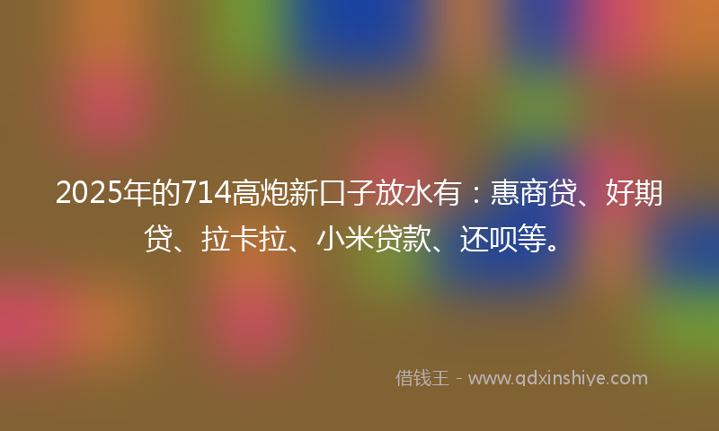 2025年的714高炮新口子放水有：惠商贷、好期贷、拉卡拉、小米贷款、还呗等。