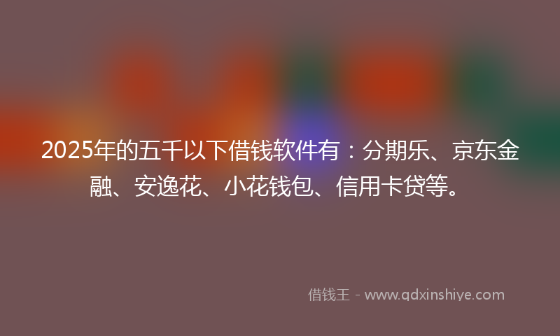 2025年的五千以下借钱软件有：分期乐、京东金融、安逸花、小花钱包、信用卡贷等。