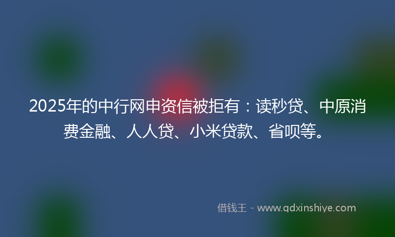 2025年的中行网申资信被拒有：读秒贷、中原消费金融、人人贷、小米贷款、省呗等。