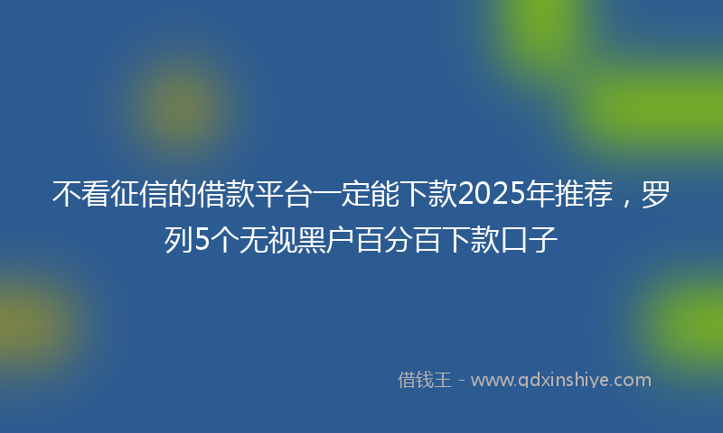不看征信的借款平台一定能下款2025年推荐，罗列5个无视黑户百分百下款口子