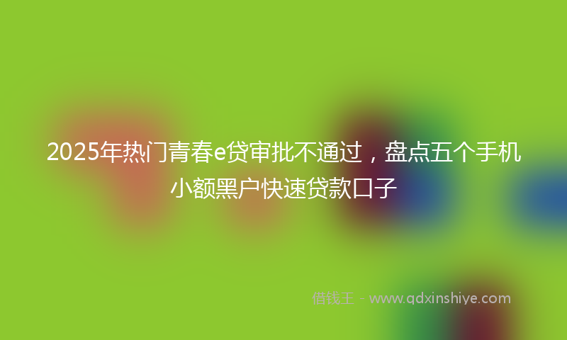 2025年热门青春e贷审批不通过，盘点五个手机小额黑户快速贷款口子