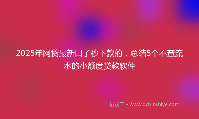 2025年网贷最新口子秒下款的，总结5个不查流水的小额度贷款软件