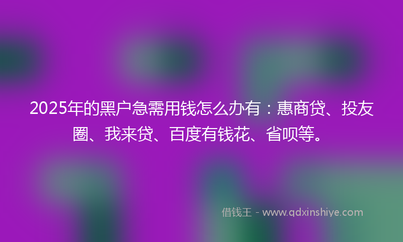 2025年的黑户急需用钱怎么办有：惠商贷、投友圈、我来贷、百度有钱花、省呗等。
