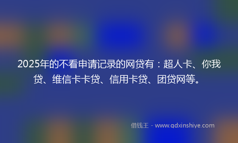 2025年的不看申请记录的网贷有：超人卡、你我贷、维信卡卡贷、信用卡贷、团贷网等。