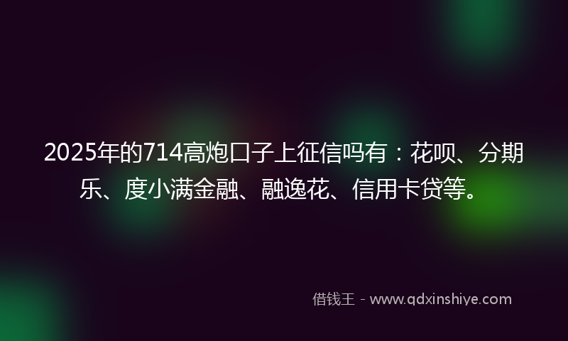 2025年的714高炮口子上征信吗有：花呗、分期乐、度小满金融、融逸花、信用卡贷等。