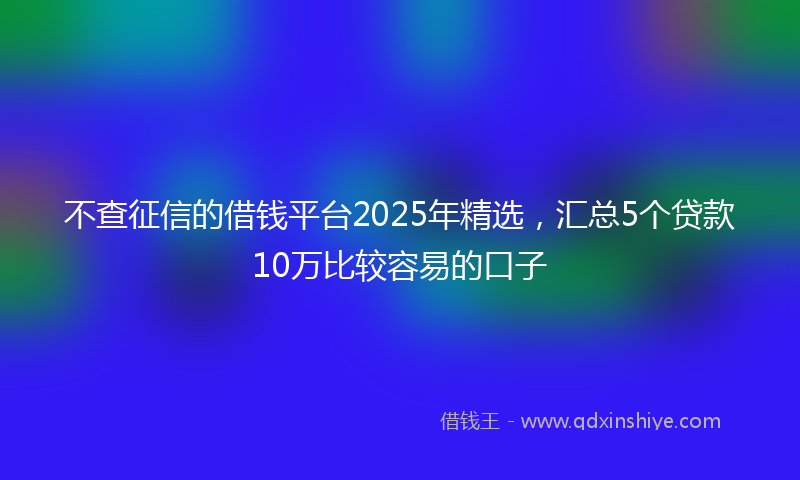 不查征信的借钱平台2025年精选，汇总5个贷款10万比较容易的口子