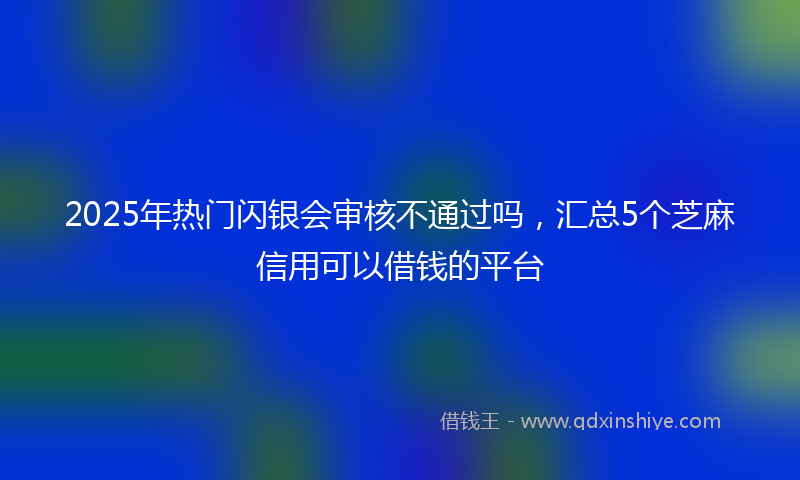 2025年热门闪银会审核不通过吗，汇总5个芝麻信用可以借钱的平台