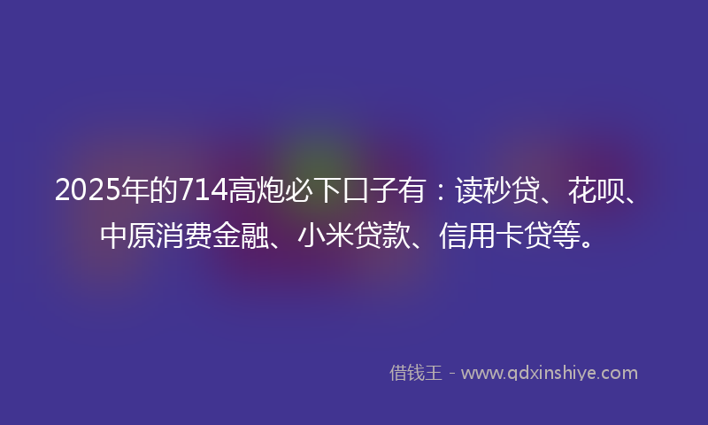 2025年的714高炮必下口子有：读秒贷、花呗、中原消费金融、小米贷款、信用卡贷等。