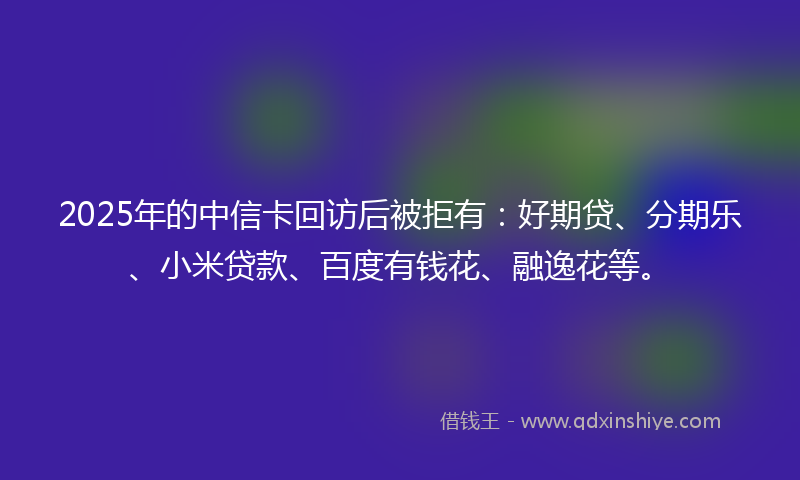 2025年的中信卡回访后被拒有：好期贷、分期乐、小米贷款、百度有钱花、融逸花等。