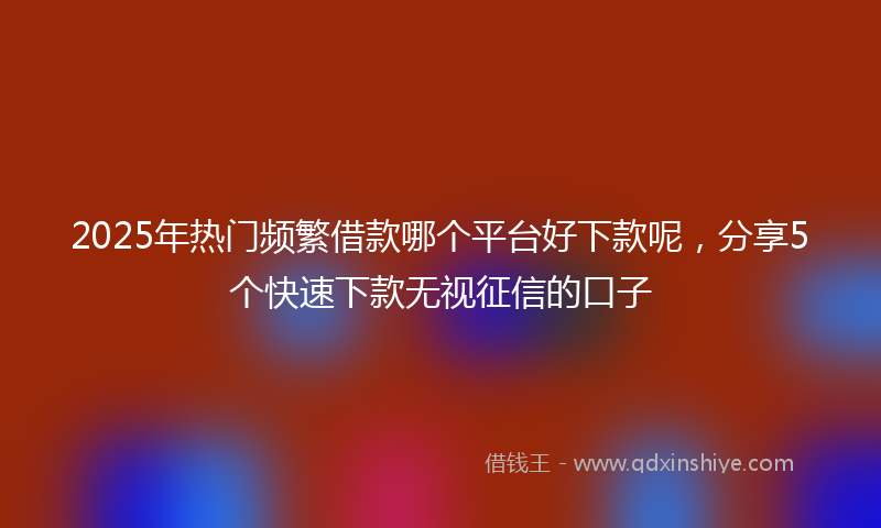 2025年热门频繁借款哪个平台好下款呢，分享5个快速下款无视征信的口子