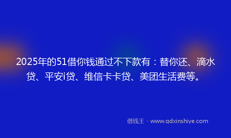 2025年的51借你钱通过不下款有：替你还、滴水贷、平安i贷、维信卡卡贷、美团生活费等。
