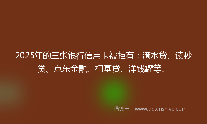 2025年的三张银行信用卡被拒有：滴水贷、读秒贷、京东金融、柯基贷、洋钱罐等。