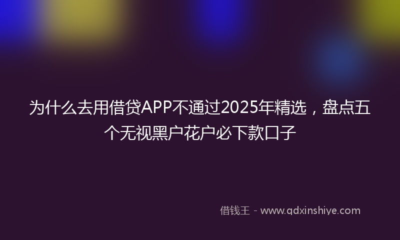 为什么去用借贷APP不通过2025年精选，盘点五个无视黑户花户必下款口子