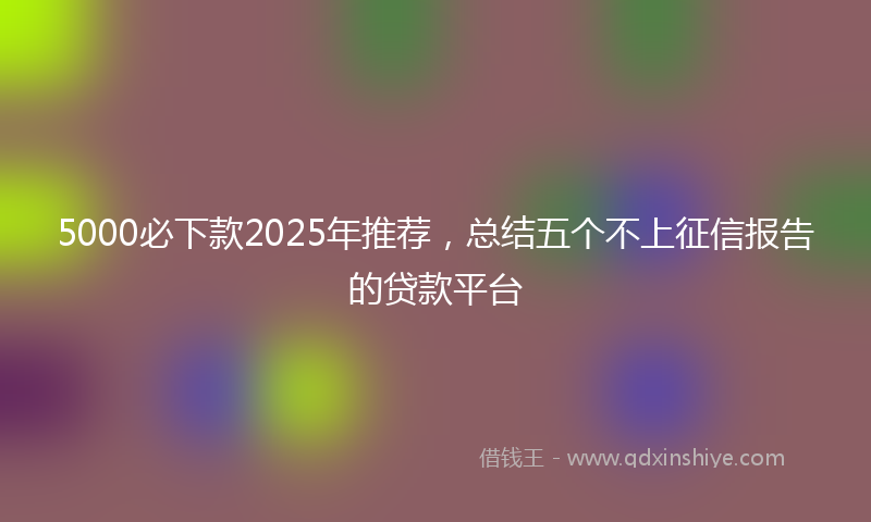 5000必下款2025年推荐，总结五个不上征信报告的贷款平台