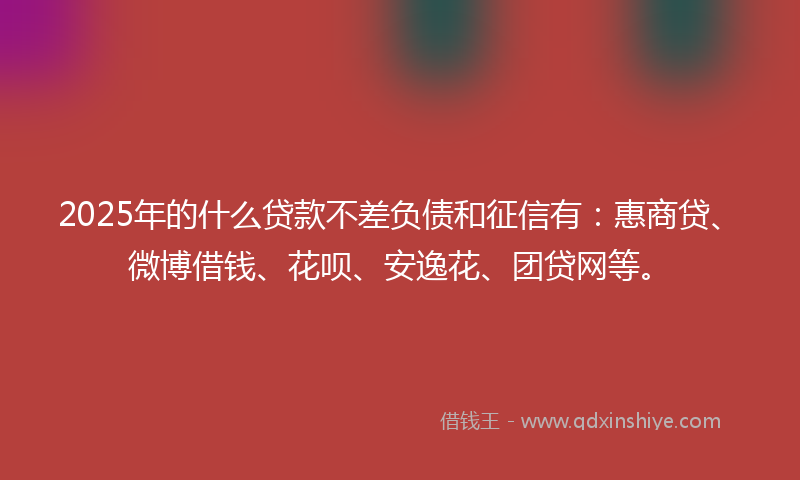 2025年的什么贷款不差负债和征信有：惠商贷、微博借钱、花呗、安逸花、团贷网等。