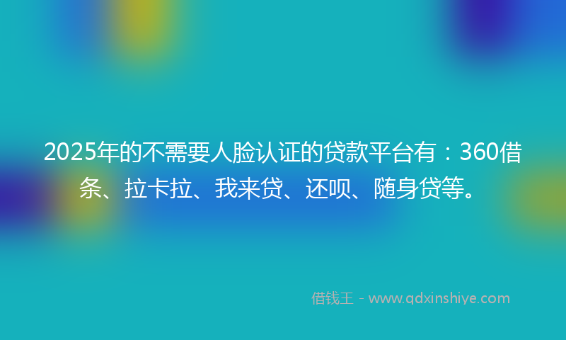 2025年的不需要人脸认证的贷款平台有：360借条、拉卡拉、我来贷、还呗、随身贷等。
