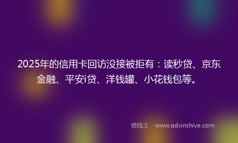 2025年的信用卡回访没接被拒有:读秒贷、京东金融、平安i贷、洋钱罐、小花钱包等。