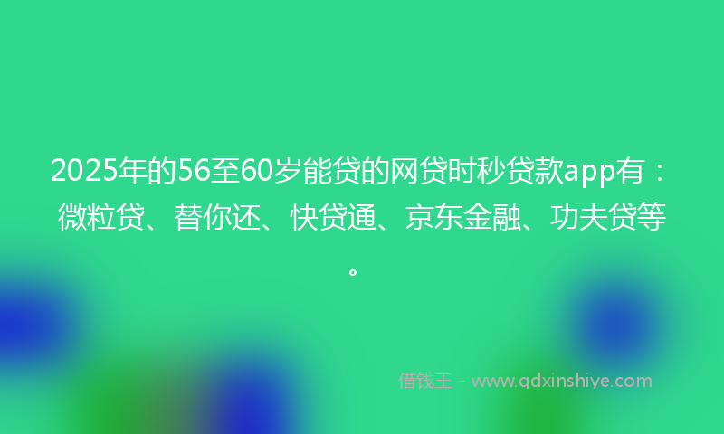 2025年的56至60岁能贷的网贷时秒贷款app有：微粒贷、替你还、快贷通、京东金融、功夫贷等。