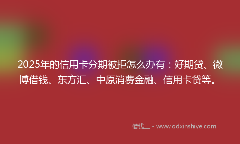 2025年的信用卡分期被拒怎么办有：好期贷、微博借钱、东方汇、中原消费金融、信用卡贷等。