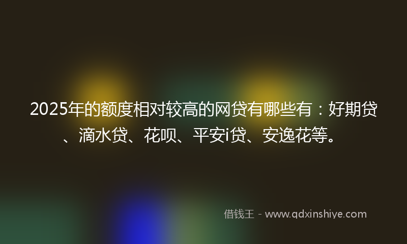 2025年的额度相对较高的网贷有哪些有：好期贷、滴水贷、花呗、平安i贷、安逸花等。