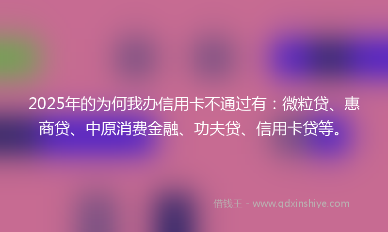 2025年的为何我办信用卡不通过有：微粒贷、惠商贷、中原消费金融、功夫贷、信用卡贷等。