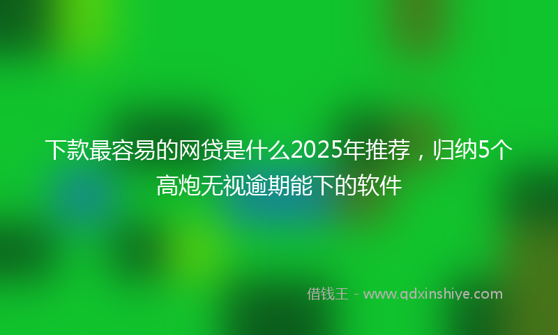 下款最容易的网贷是什么2025年推荐，归纳5个高炮无视逾期能下的软件