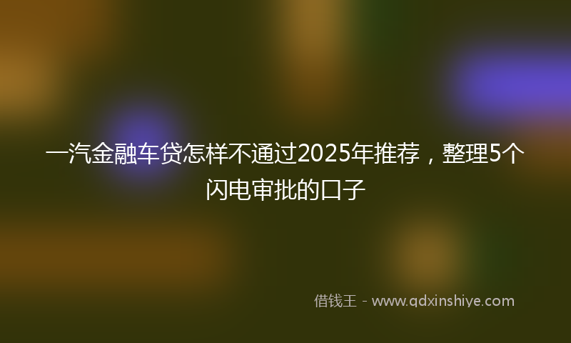 一汽金融车贷怎样不通过2025年推荐，整理5个闪电审批的口子