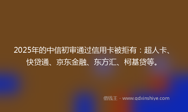 2025年的中信初审通过信用卡被拒有：超人卡、快贷通、京东金融、东方汇、柯基贷等。