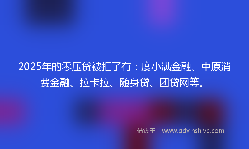 2025年的零压贷被拒了有：度小满金融、中原消费金融、拉卡拉、随身贷、团贷网等。