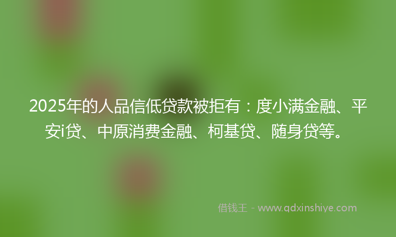 2025年的人品信低贷款被拒有：度小满金融、平安i贷、中原消费金融、柯基贷、随身贷等。