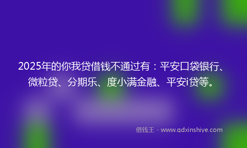 2025年的你我贷借钱不通过有：平安口袋银行、微粒贷、分期乐、度小满金融、平安i贷等。