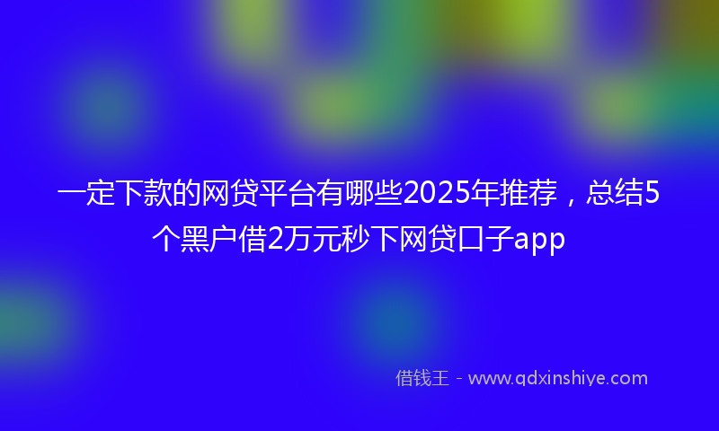一定下款的网贷平台有哪些2025年推荐，总结5个黑户借2万元秒下网贷口子app
