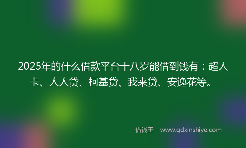 2025年的什么借款平台十八岁能借到钱有：超人卡、人人贷、柯基贷、我来贷、安逸花等。