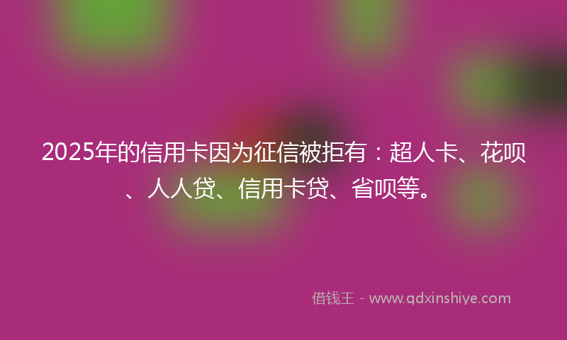 2025年的信用卡因为征信被拒有：超人卡、花呗、人人贷、信用卡贷、省呗等。