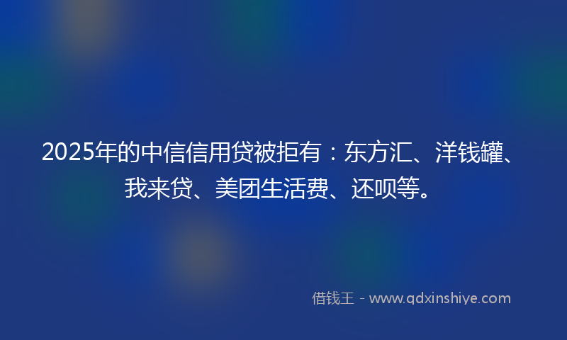 2025年的中信信用贷被拒有：东方汇、洋钱罐、我来贷、美团生活费、还呗等。
