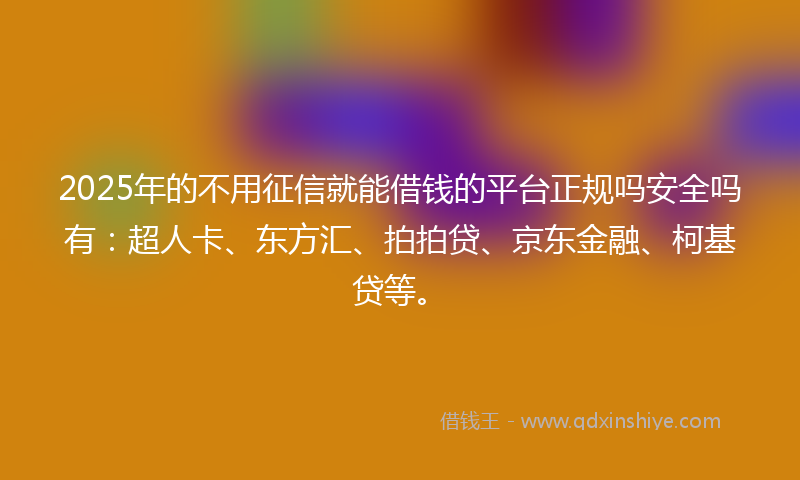 2025年的不用征信就能借钱的平台正规吗安全吗有：超人卡、东方汇、拍拍贷、京东金融、柯基贷等。