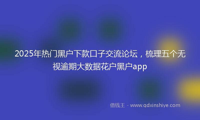 2025年热门黑户下款口子交流论坛，梳理五个无视逾期大数据花户黑户app