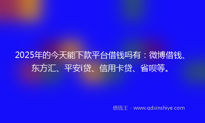 2025年的今天能下款平台借钱吗有：微博借钱、东方汇、平安i贷、信用卡贷、省呗等。