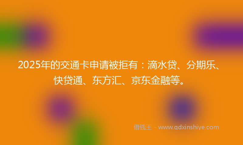2025年的交通卡申请被拒有：滴水贷、分期乐、快贷通、东方汇、京东金融等。