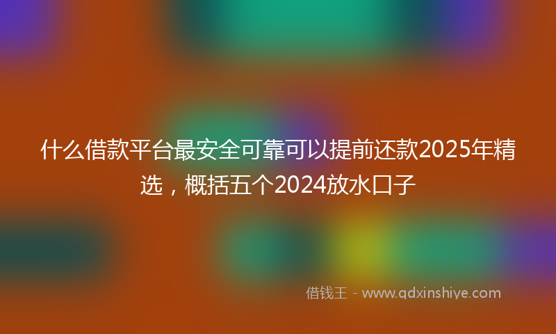 什么借款平台最安全可靠可以提前还款2025年精选，概括五个2024放水口子