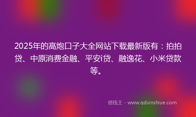 2025年的高炮口子大全网站下载最新版有：拍拍贷、中原消费金融、平安i贷、融逸花、小米贷款等。