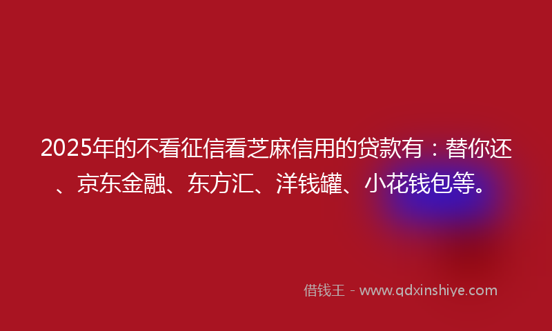 2025年的不看征信看芝麻信用的贷款有：替你还、京东金融、东方汇、洋钱罐、小花钱包等。