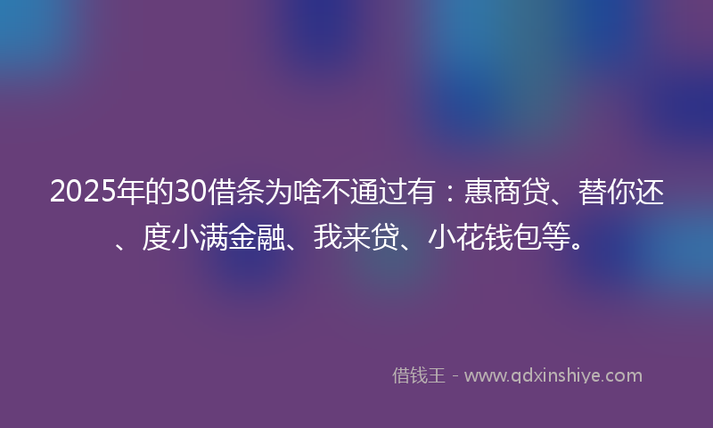 2025年的30借条为啥不通过有：惠商贷、替你还、度小满金融、我来贷、小花钱包等。