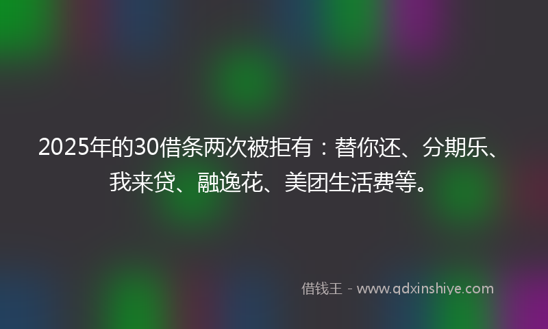 2025年的30借条两次被拒有：替你还、分期乐、我来贷、融逸花、美团生活费等。