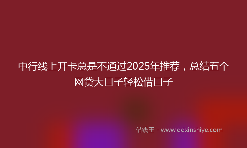 中行线上开卡总是不通过2025年推荐，总结五个网贷大口子轻松借口子