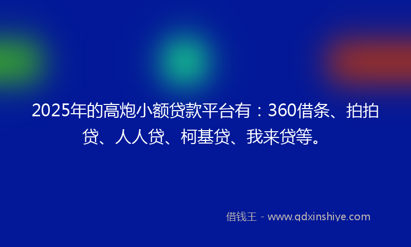 2025年的高炮小额贷款平台有：360借条、拍拍贷、人人贷、柯基贷、我来贷等。