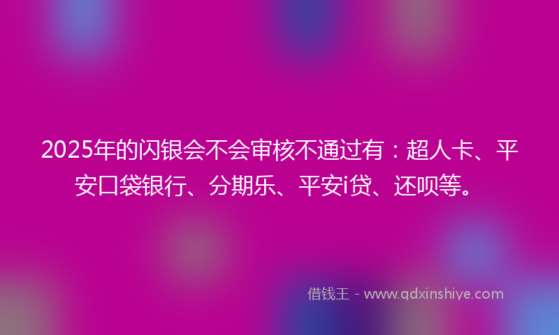 2025年的闪银会不会审核不通过有：超人卡、平安口袋银行、分期乐、平安i贷、还呗等。