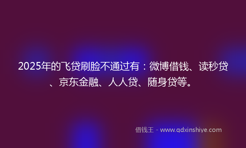 2025年的飞贷刷脸不通过有:微博借钱、读秒贷、京东金融、人人贷、随身贷等。