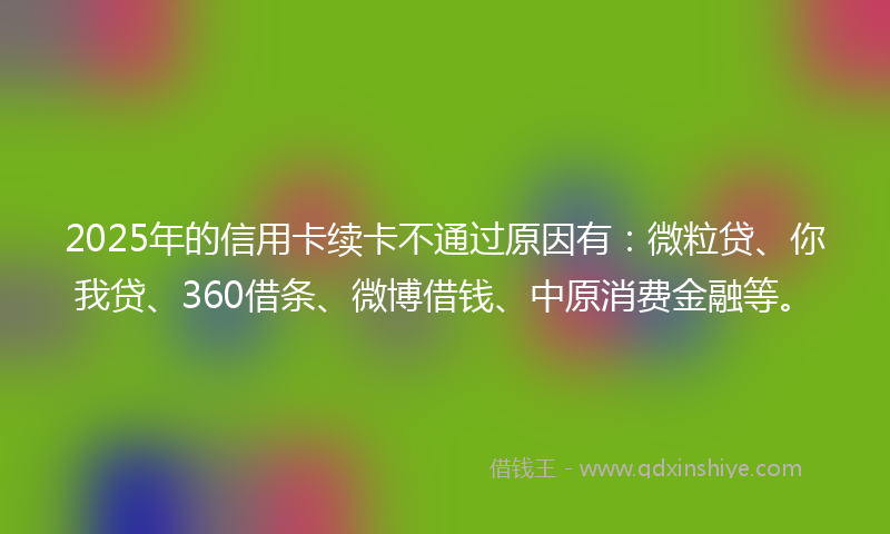 2025年的信用卡续卡不通过原因有：微粒贷、你我贷、360借条、微博借钱、中原消费金融等。