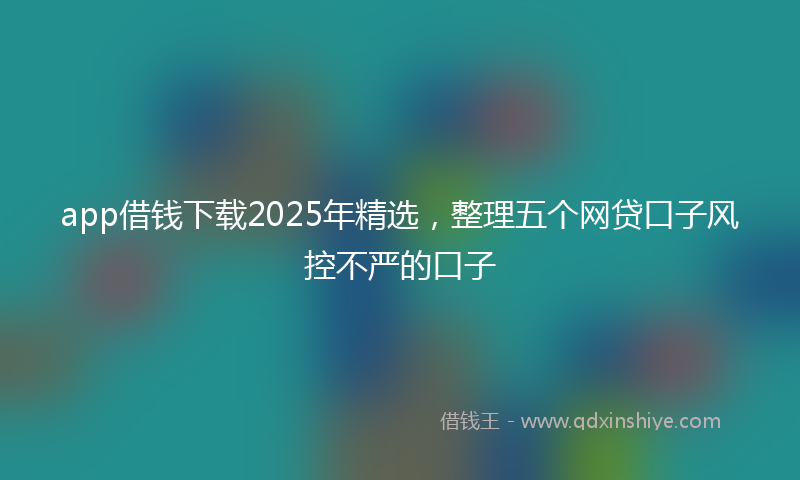 app借钱下载2025年精选，整理五个网贷口子风控不严的口子
